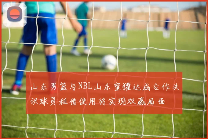 山东男篮与NBL山东蜜獾达成合作共识球员租借使用将实现双赢局面