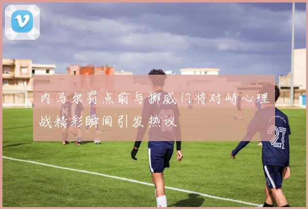 内马尔罚点前与挪威门将对峙心理战精彩瞬间引发热议