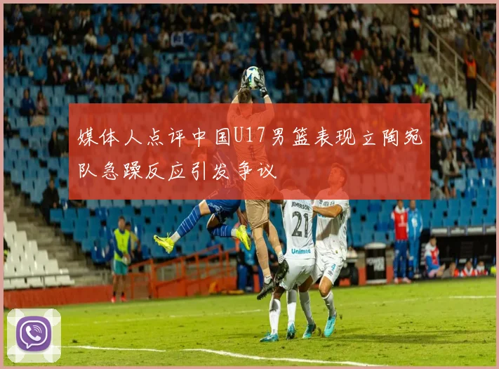 媒体人点评中国U17男篮表现立陶宛队急躁反应引发争议