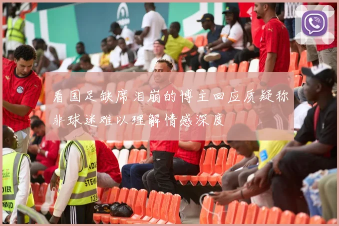 看国足缺席泪崩的博主回应质疑称非球迷难以理解情感深度