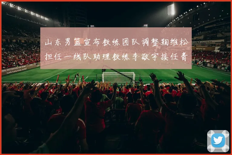 山东男篮宣布教练团队调整鞠维松担任一线队助理教练李敬宇接任青年队主教练