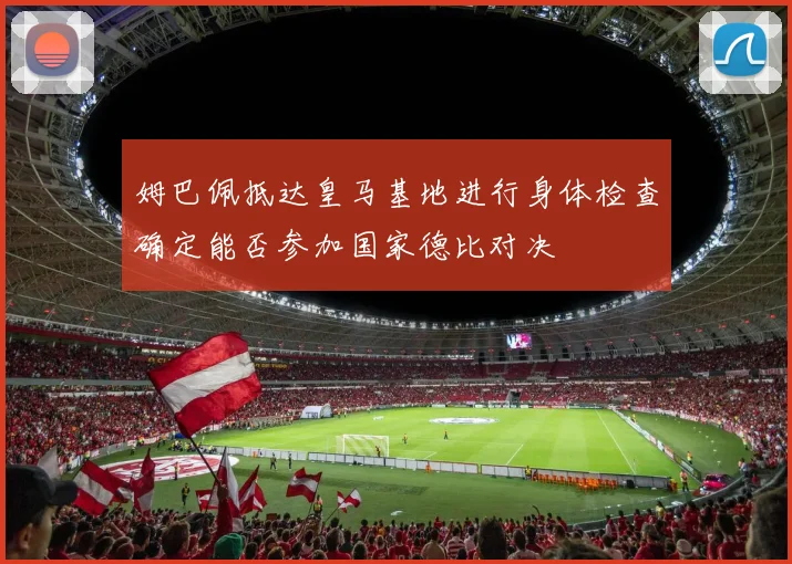 姆巴佩抵达皇马基地进行身体检查确定能否参加国家德比对决