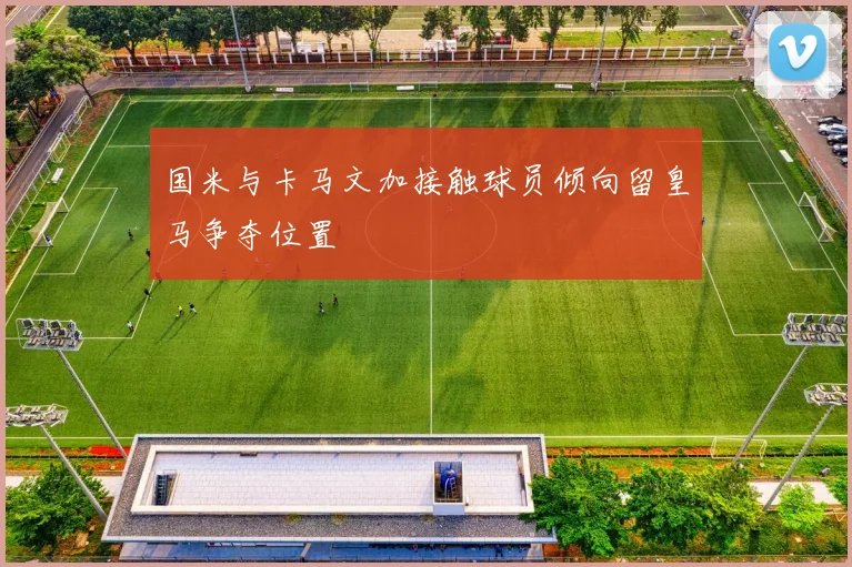 国米与卡马文加接触球员倾向留皇马争夺位置