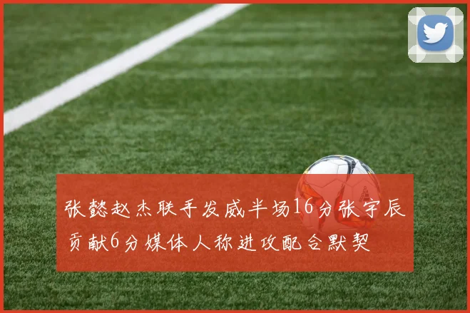 张懿赵杰联手发威半场16分张宇辰贡献6分媒体人称进攻配合默契
