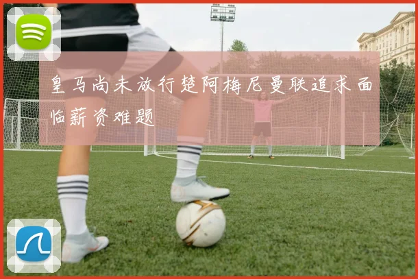 皇马尚未放行楚阿梅尼曼联追求面临薪资难题