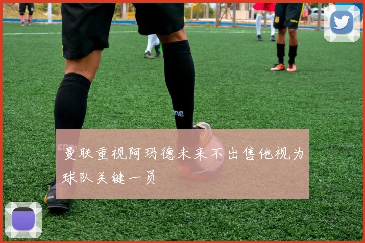 曼联重视阿玛德未来不出售他视为球队关键一员