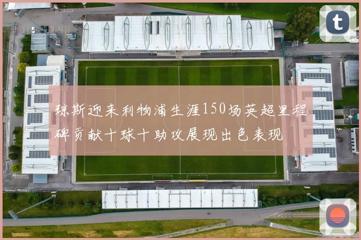 琼斯迎来利物浦生涯150场英超里程碑贡献十球十助攻展现出色表现
