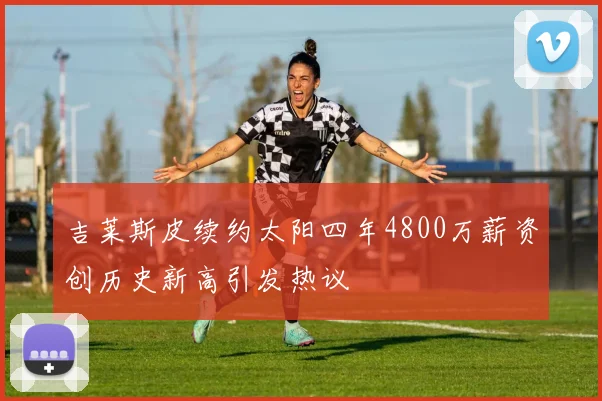吉莱斯皮续约太阳四年4800万薪资创历史新高引发热议