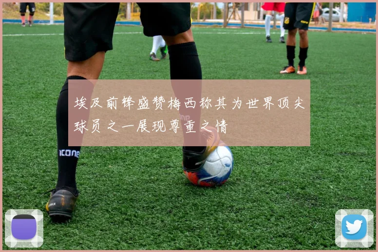 埃及前锋盛赞梅西称其为世界顶尖球员之一展现尊重之情