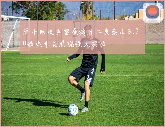 泽卡助攻克雷桑梅开二度泰山队3-0领先申花展现强大实力