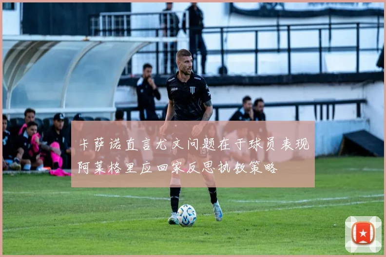 卡萨诺直言尤文问题在于球员表现阿莱格里应回家反思执教策略