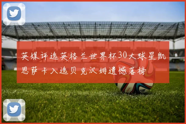 英媒评选英格兰世界杯30大球星凯恩萨卡入选贝克汉姆遗憾落榜