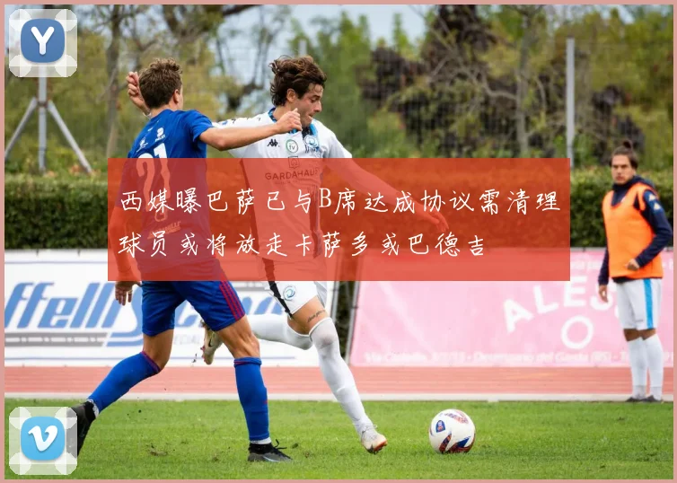 西媒曝巴萨已与B席达成协议需清理球员或将放走卡萨多或巴德吉