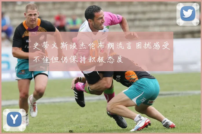 史蒂文斯谈杰伦布朗流言困扰感受不佳但仍保持积极态度